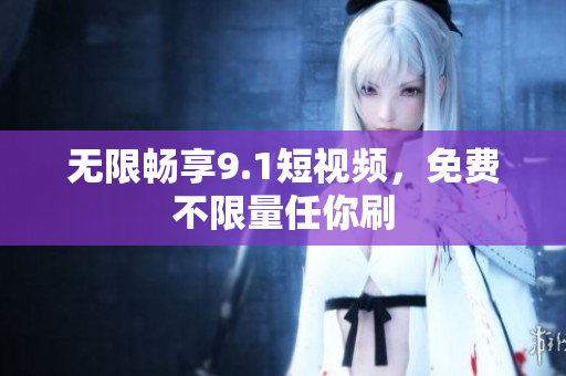 无限畅享9.1短视频，免费不限量任你刷