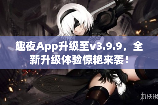 趣夜App升级至v3.9.9，全新升级体验惊艳来袭！
