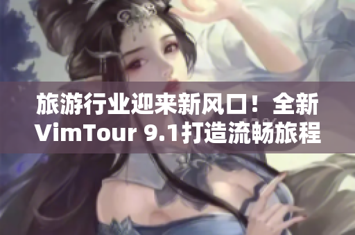 旅游行业迎来新风口！全新VimTour 9.1打造流畅旅程