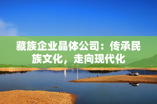 藏族企业晶体公司：传承民族文化，走向现代化