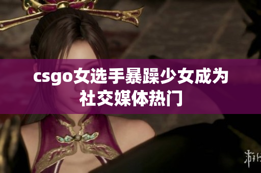 csgo女选手暴躁少女成为社交媒体热门