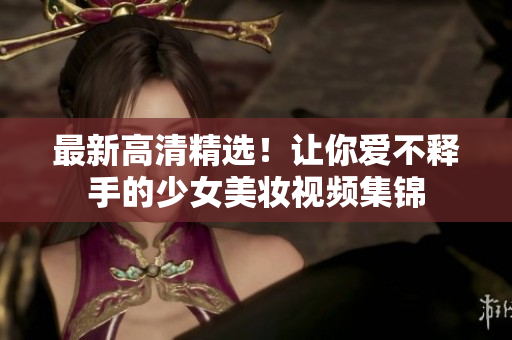 最新高清精选！让你爱不释手的少女美妆视频集锦