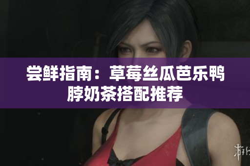 尝鲜指南：草莓丝瓜芭乐鸭脖奶茶搭配推荐