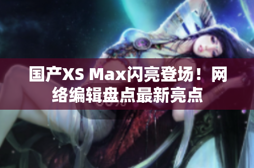 国产XS Max闪亮登场！网络编辑盘点最新亮点