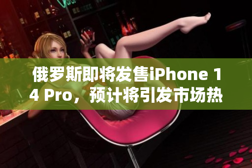俄罗斯即将发售iPhone 14 Pro，预计将引发市场热潮