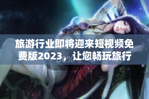 旅游行业即将迎来短视频免费版2023，让您畅玩旅行视频！