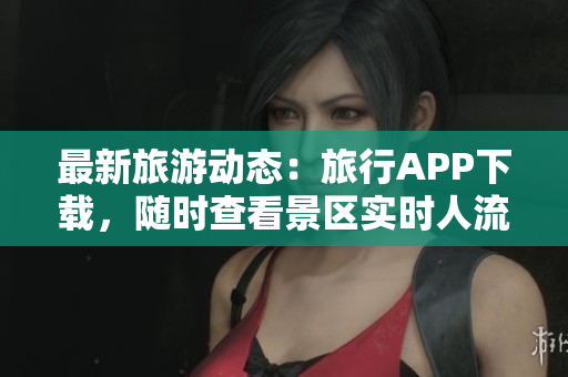 最新旅游动态：旅行APP下载，随时查看景区实时人流信息