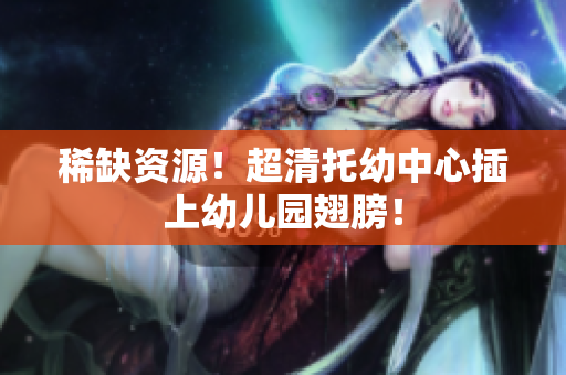 稀缺资源！超清托幼中心插上幼儿园翅膀！