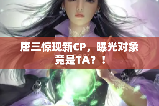 唐三惊现新CP，曝光对象竟是TA？！