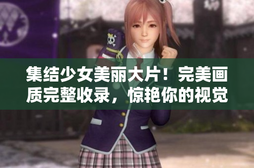 集结少女美丽大片！完美画质完整收录，惊艳你的视觉享受！