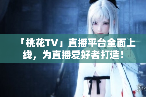 「桃花TV」直播平台全面上线，为直播爱好者打造！