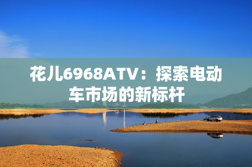 花儿6968ATV：探索电动车市场的新标杆