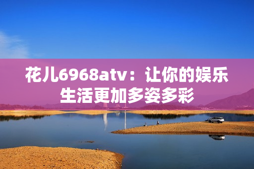 花儿6968atv：让你的娱乐生活更加多姿多彩
