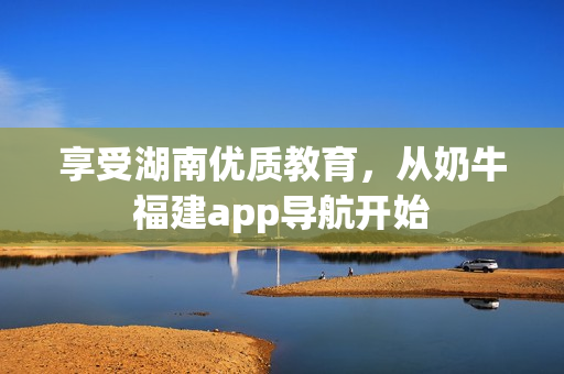享受湖南优质教育，从奶牛福建app导航开始