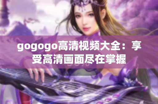 gogogo高清视频大全：享受高清画面尽在掌握