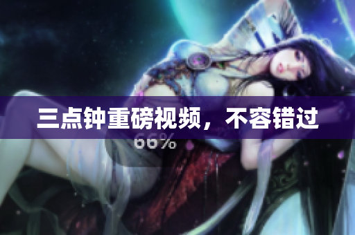 三点钟重磅视频，不容错过