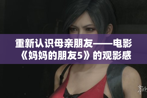 重新认识母亲朋友——电影《妈妈的朋友5》的观影感受