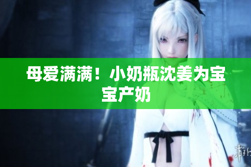 母爱满满！小奶瓶沈姜为宝宝产奶