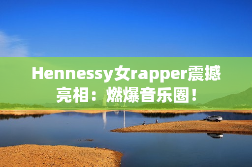 Hennessy女rapper震撼亮相：燃爆音乐圈！