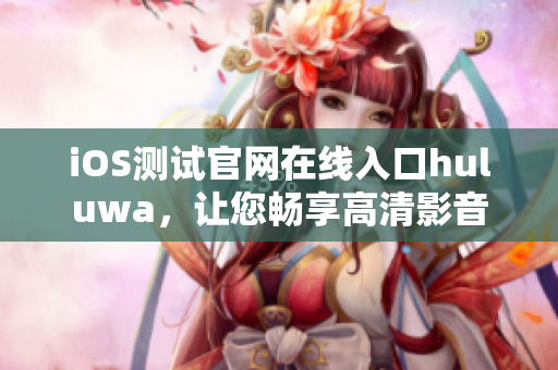 iOS测试官网在线入口huluwa，让您畅享高清影音
