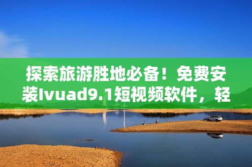 探索旅游胜地必备！免费安装Ivuad9.1短视频软件，轻松下载旅游短视频