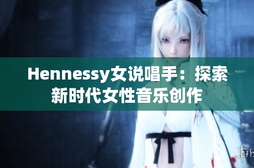 Hennessy女说唱手：探索新时代女性音乐创作