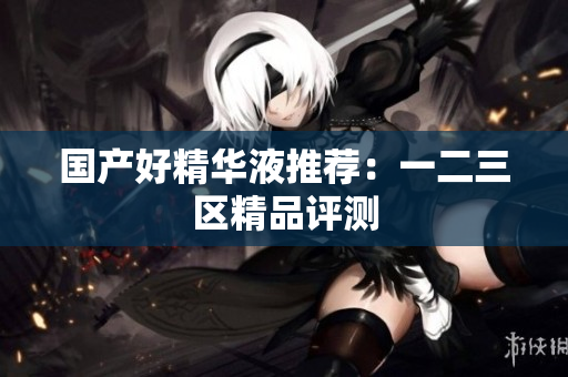 国产好精华液推荐：一二三区精品评测