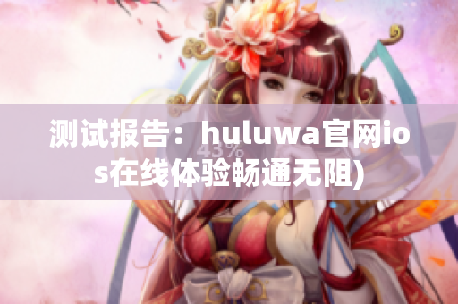 测试报告：huluwa官网ios在线体验畅通无阻)