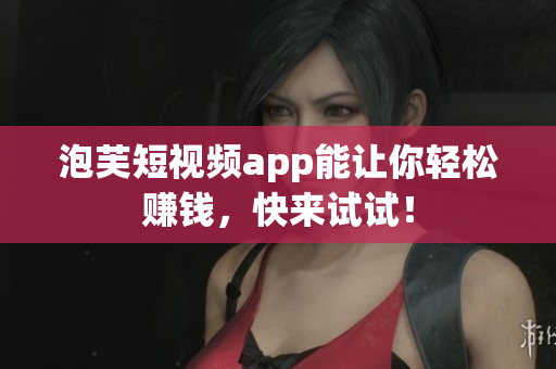 泡芙短视频app能让你轻松赚钱，快来试试！