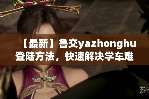 【最新】鲁交yazhonghu登陆方法，快速解决学车难题