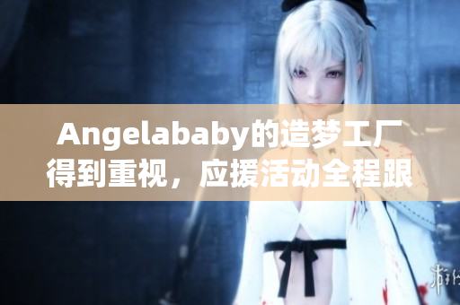 Angelababy的造梦工厂得到重视，应援活动全程跟踪报道！