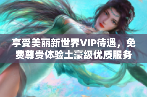 享受美丽新世界VIP待遇，免费尊贵体验土豪级优质服务