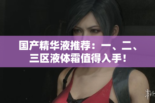 国产精华液推荐：一、二、三区液体霜值得入手！