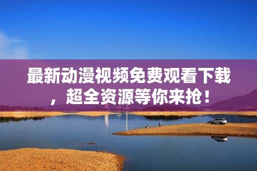 最新动漫视频免费观看下载，超全资源等你来抢！