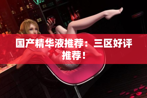 国产精华液推荐：三区好评推荐！