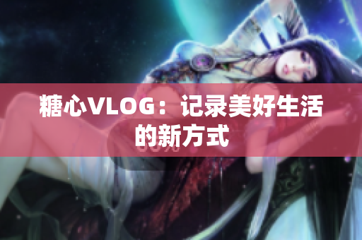 糖心VLOG：记录美好生活的新方式
