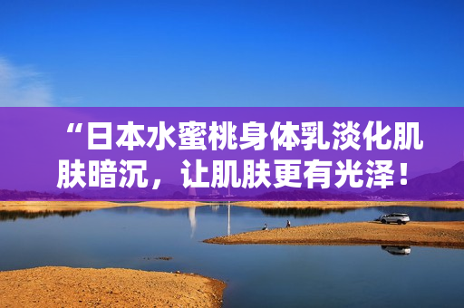 “日本水蜜桃身体乳淡化肌肤暗沉，让肌肤更有光泽！”