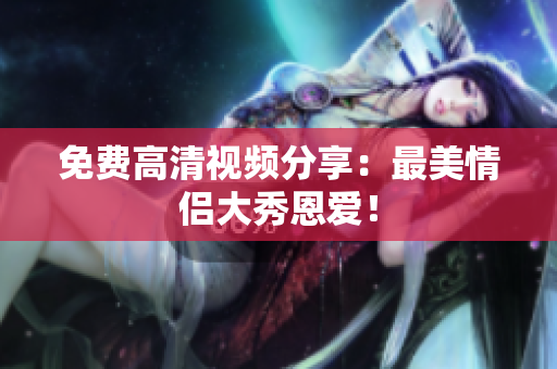 免费高清视频分享：最美情侣大秀恩爱！