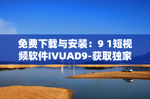 免费下载与安装：9 1短视频软件IVUAD9-获取独家最新内容