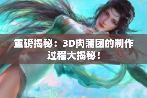 重磅揭秘：3D肉蒲团的制作过程大揭秘！