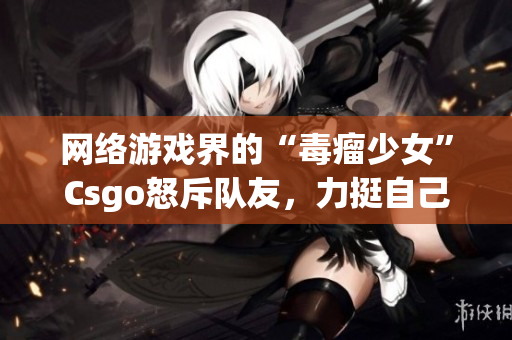 网络游戏界的“毒瘤少女”Csgo怒斥队友，力挺自己！