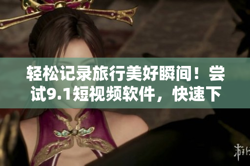 轻松记录旅行美好瞬间！尝试9.1短视频软件，快速下载与免费安装