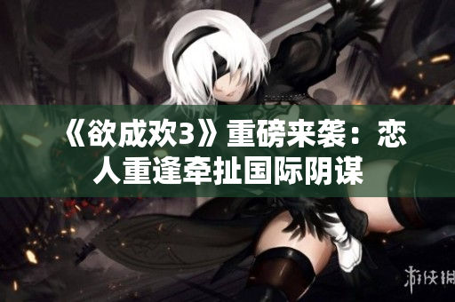 《欲成欢3》重磅来袭：恋人重逢牵扯国际阴谋