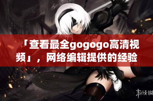 「查看最全gogogo高清视频」，网络编辑提供的经验之谈