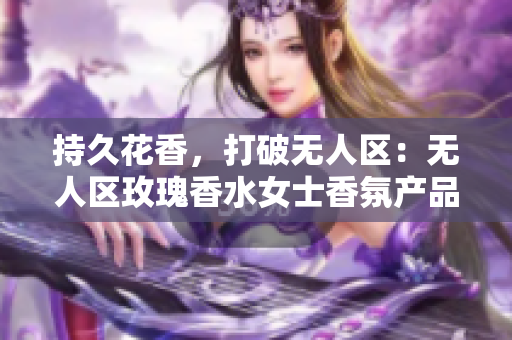 持久花香，打破无人区：无人区玫瑰香水女士香氛产品评测