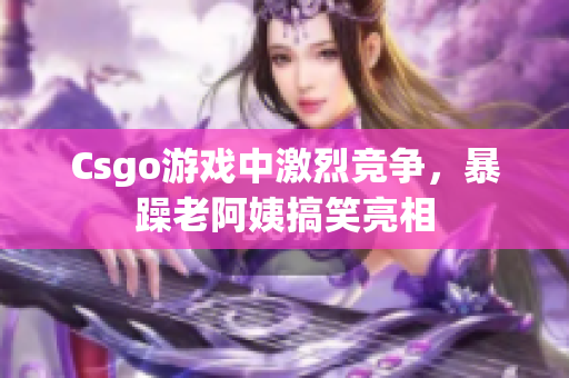 Csgo游戏中激烈竞争，暴躁老阿姨搞笑亮相