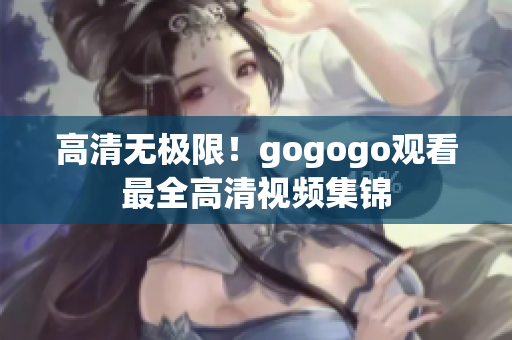 高清无极限！gogogo观看最全高清视频集锦