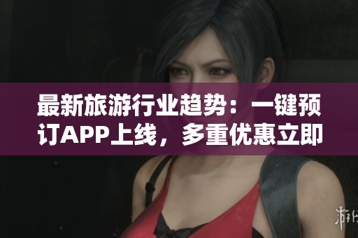 最新旅游行业趋势：一键预订APP上线，多重优惠立即享受