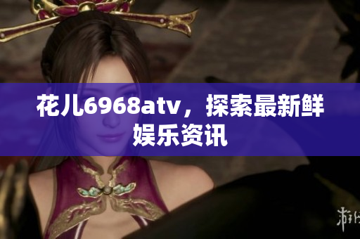 花儿6968atv，探索最新鲜娱乐资讯