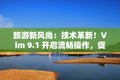 旅游新风尚：技术革新！Vim 9.1 开启流畅操作，促进行业升级